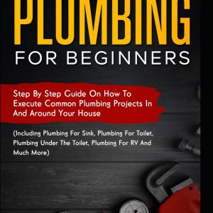 Plumbing For Beginners: Step-By-Step Guide to Execute Plumbing Projects In and Around Your House (Including Plumbing For Sink, Under The Toilet, Plumbing For RV, and Much More)